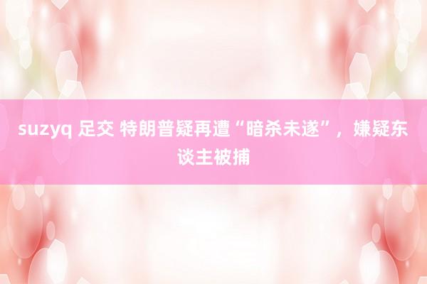 suzyq 足交 特朗普疑再遭“暗杀未遂”，嫌疑东谈主被捕