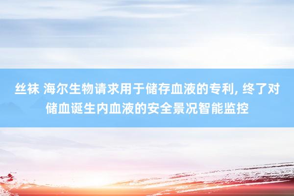 丝袜 海尔生物请求用于储存血液的专利, 终了对储血诞生内血液的安全景况智能监控