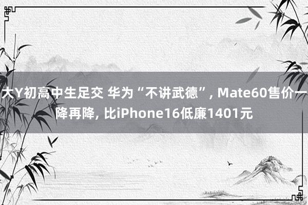 大Y初高中生足交 华为“不讲武德”, Mate60售价一降再降, 比iPhone16低廉1401元