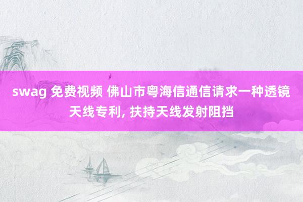 swag 免费视频 佛山市粤海信通信请求一种透镜天线专利, 扶持天线发射阻挡