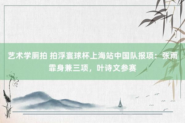 艺术学厕拍 拍浮寰球杯上海站中国队报项：张雨霏身兼三项，叶诗文参赛