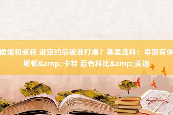 媛媛和叔叔 进定约后被谁打爆？基里连科：早期有休斯顿&卡特 后有科比&麦迪