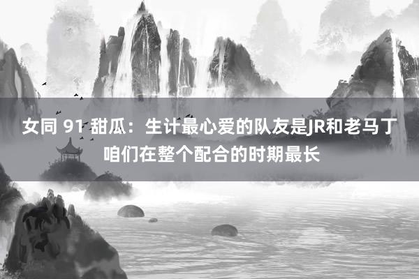 女同 91 甜瓜：生计最心爱的队友是JR和老马丁 咱们在整个配合的时期最长