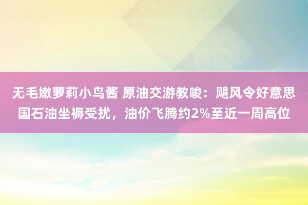 无毛嫩萝莉小鸟酱 原油交游教唆：飓风令好意思国石油坐褥受扰，油价飞腾约2%至近一周高位