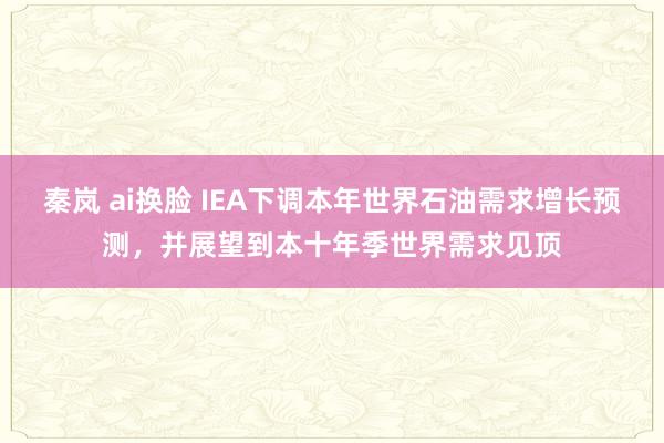 秦岚 ai换脸 IEA下调本年世界石油需求增长预测，并展望到本十年季世界需求见顶