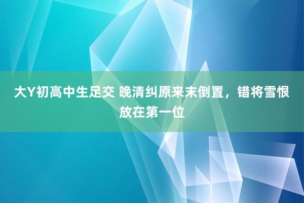 大Y初高中生足交 晚清纠原来末倒置，错将雪恨放在第一位