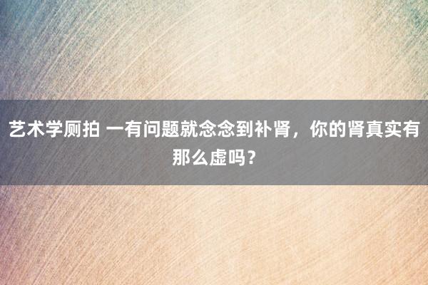 艺术学厕拍 一有问题就念念到补肾，你的肾真实有那么虚吗？