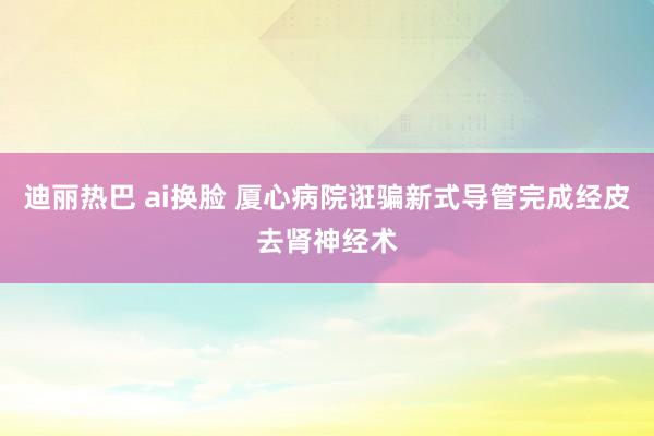 迪丽热巴 ai换脸 厦心病院诳骗新式导管完成经皮去肾神经术