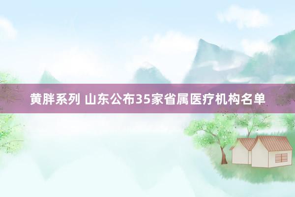 黄胖系列 山东公布35家省属医疗机构名单
