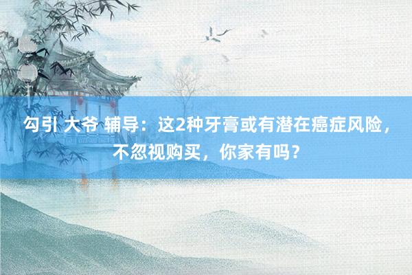 勾引 大爷 辅导：这2种牙膏或有潜在癌症风险，不忽视购买，你家有吗？