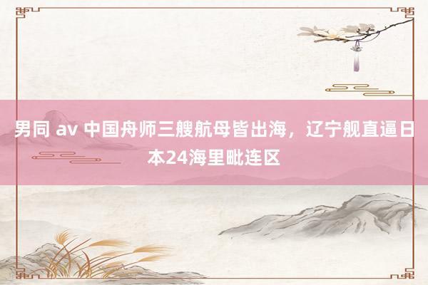 男同 av 中国舟师三艘航母皆出海，辽宁舰直逼日本24海里毗连区