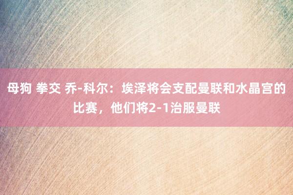 母狗 拳交 乔-科尔：埃泽将会支配曼联和水晶宫的比赛，他们将2-1治服曼联