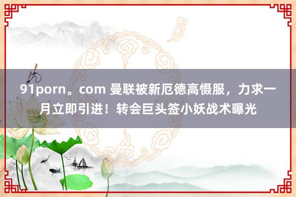 91porn。com 曼联被新厄德高慑服，力求一月立即引进！转会巨头签小妖战术曝光