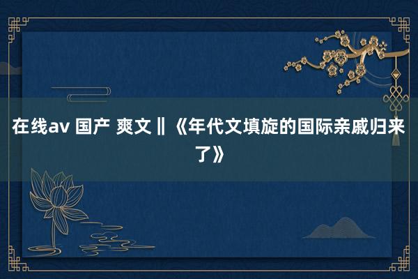 在线av 国产 爽文‖《年代文填旋的国际亲戚归来了》