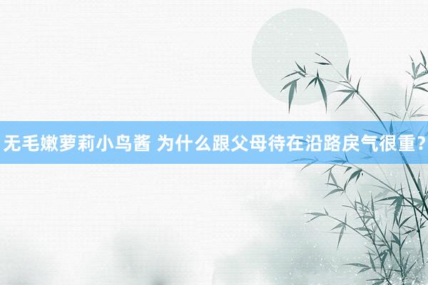 无毛嫩萝莉小鸟酱 为什么跟父母待在沿路戾气很重？