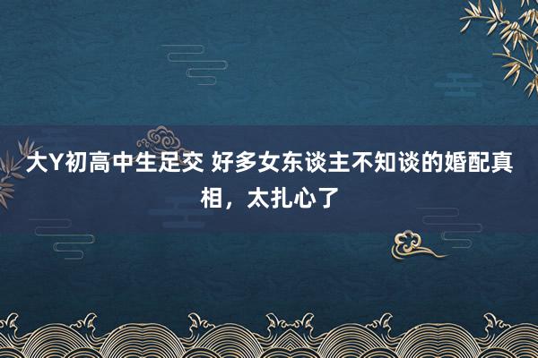 大Y初高中生足交 好多女东谈主不知谈的婚配真相，太扎心了