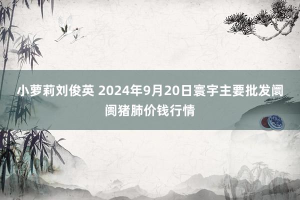 小萝莉刘俊英 2024年9月20日寰宇主要批发阛阓猪肺价钱行情