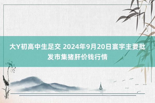 大Y初高中生足交 2024年9月20日寰宇主要批发市集猪肝价钱行情