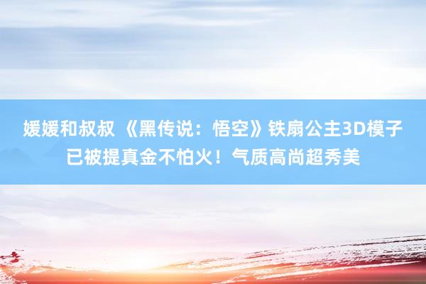 媛媛和叔叔 《黑传说：悟空》铁扇公主3D模子已被提真金不怕火！气质高尚超秀美