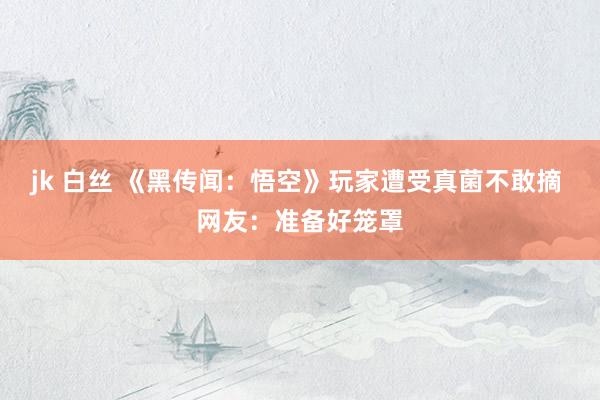 jk 白丝 《黑传闻：悟空》玩家遭受真菌不敢摘 网友：准备好笼罩