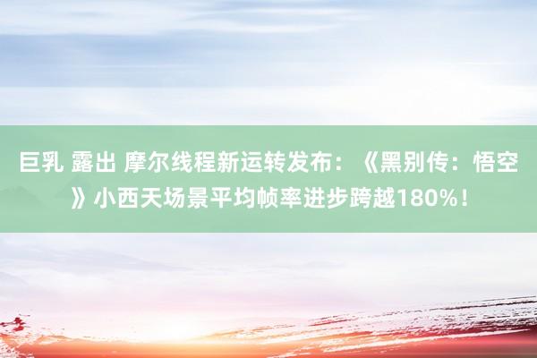 巨乳 露出 摩尔线程新运转发布：《黑别传：悟空》小西天场景平均帧率进步跨越180%！