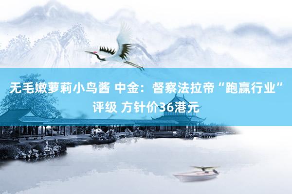 无毛嫩萝莉小鸟酱 中金：督察法拉帝“跑赢行业”评级 方针价36港元