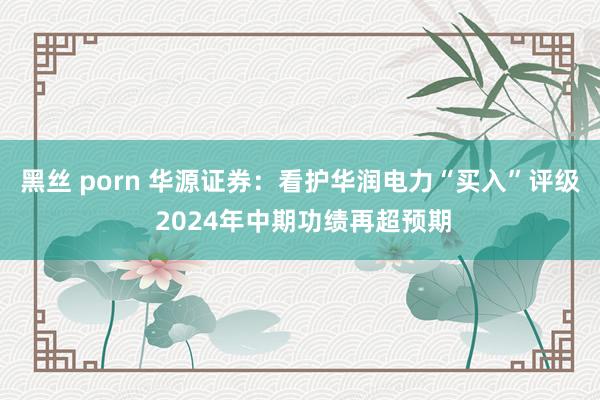 黑丝 porn 华源证券：看护华润电力“买入”评级 2024年中期功绩再超预期