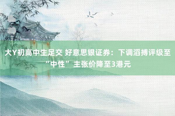 大Y初高中生足交 好意思银证券：下调滔搏评级至“中性” 主张价降至3港元