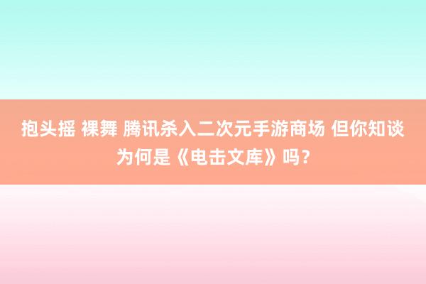 抱头摇 裸舞 腾讯杀入二次元手游商场 但你知谈为何是《电击文库》吗？