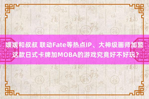 媛媛和叔叔 联动Fate等热点IP、大神级画师加盟 这款日式卡牌加MOBA的游戏究竟好不好玩？