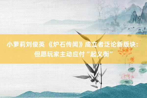 小萝莉刘俊英 《炉石传闻》成立者泛论新版块: 但愿玩家主动应付“起义衡”
