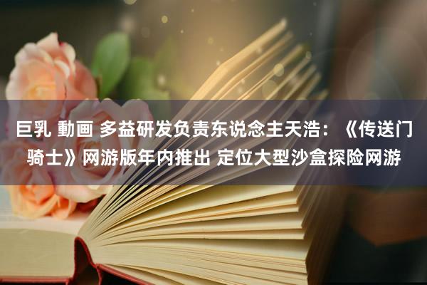 巨乳 動画 多益研发负责东说念主天浩：《传送门骑士》网游版年内推出 定位大型沙盒探险网游