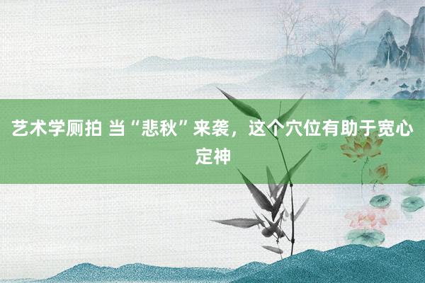 艺术学厕拍 当“悲秋”来袭，这个穴位有助于宽心定神