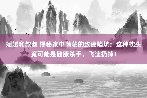 媛媛和叔叔 揭秘家中荫藏的致癌陷坑：这种枕头竟可能是健康杀手，飞速扔掉！