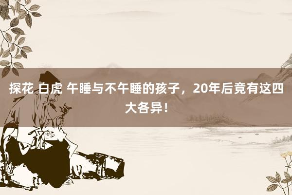 探花 白虎 午睡与不午睡的孩子，20年后竟有这四大各异！