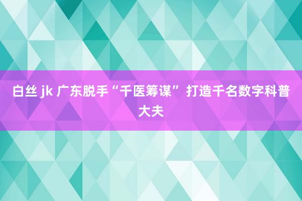 白丝 jk 广东脱手“千医筹谋” 打造千名数字科普大夫