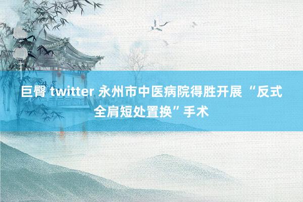 巨臀 twitter 永州市中医病院得胜开展 “反式全肩短处置换”手术