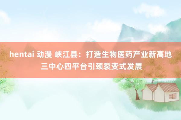 hentai 动漫 峡江县：打造生物医药产业新高地 三中心四平台引颈裂变式发展