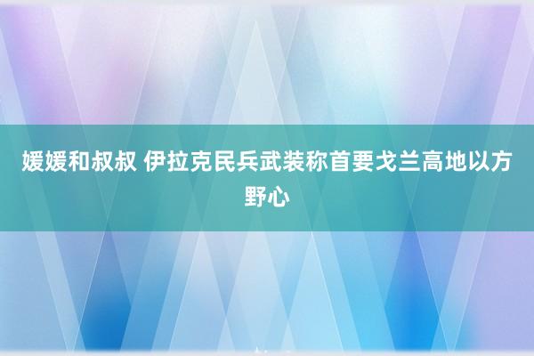 媛媛和叔叔 伊拉克民兵武装称首要戈兰高地以方野心