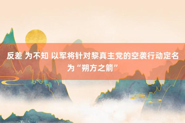 反差 为不知 以军将针对黎真主党的空袭行动定名为“朔方之箭”