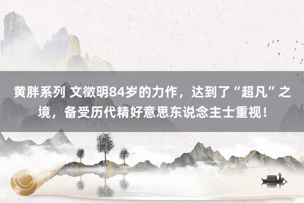 黄胖系列 文徵明84岁的力作，达到了“超凡”之境，备受历代精好意思东说念主士重视！