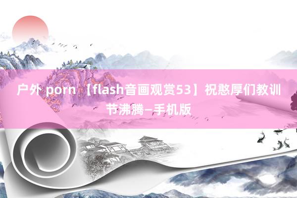 户外 porn 【flash音画观赏53】祝憨厚们教训节沸腾—手机版