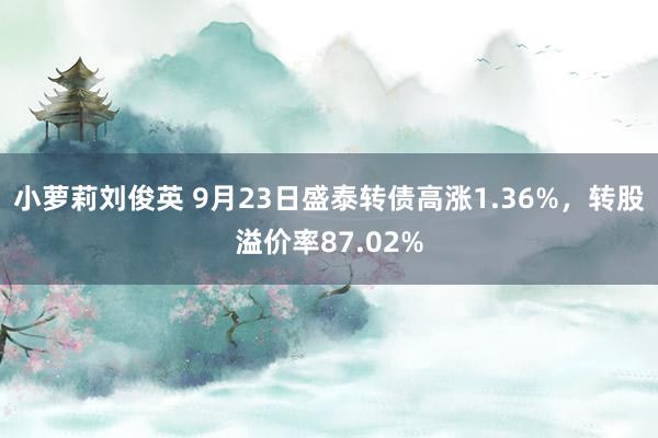 小萝莉刘俊英 9月23日盛泰转债高涨1.36%，转股溢价率87.02%