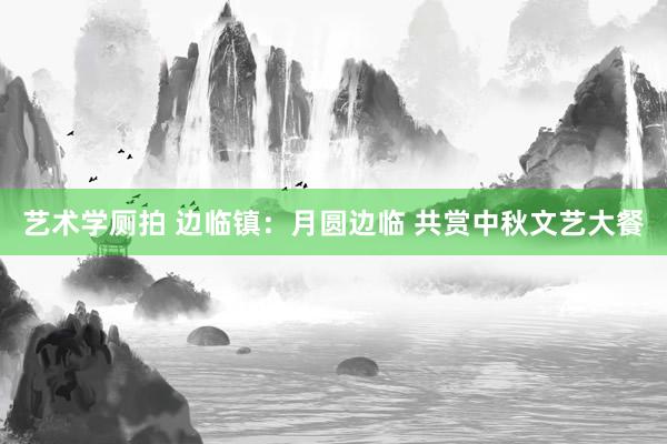 艺术学厕拍 边临镇：月圆边临 共赏中秋文艺大餐
