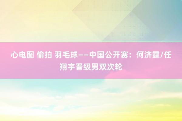 心电图 偷拍 羽毛球——中国公开赛：何济霆/任翔宇晋级男双次轮