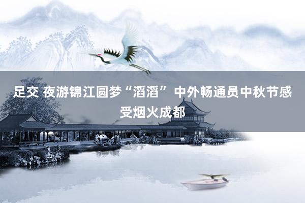 足交 夜游锦江圆梦“滔滔” 中外畅通员中秋节感受烟火成都