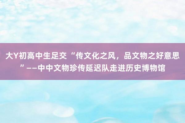 大Y初高中生足交 “传文化之风，品文物之好意思”——中中文物珍传延迟队走进历史博物馆