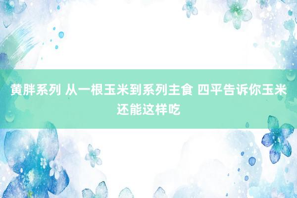 黄胖系列 从一根玉米到系列主食 四平告诉你玉米还能这样吃
