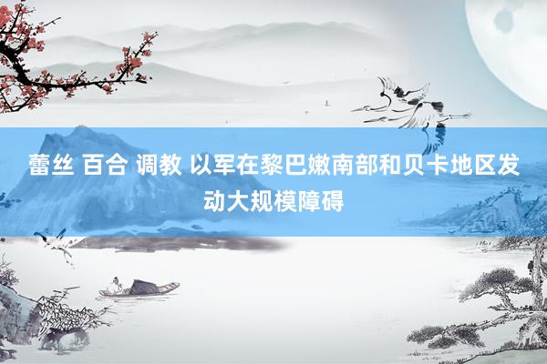 蕾丝 百合 调教 以军在黎巴嫩南部和贝卡地区发动大规模障碍