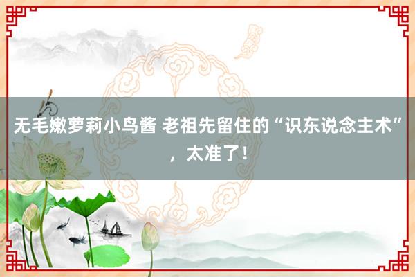 无毛嫩萝莉小鸟酱 老祖先留住的“识东说念主术”，太准了！